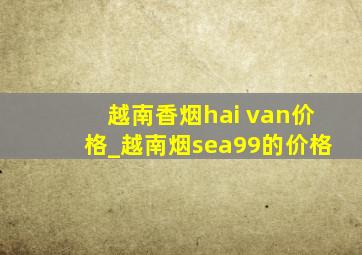 越南香烟hai van价格_越南烟sea99的价格